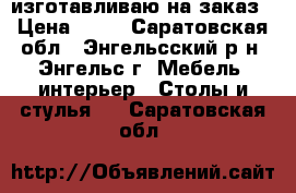 изготавливаю на заказ › Цена ­ 99 - Саратовская обл., Энгельсский р-н, Энгельс г. Мебель, интерьер » Столы и стулья   . Саратовская обл.